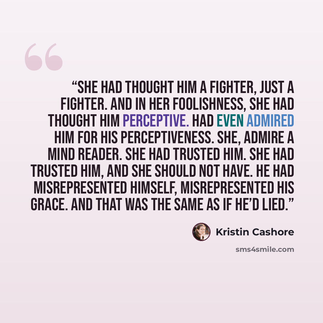 “She had thought him a fighter, just a fighter. And in her foolishness, she had thought him perceptive. Had even admired him for his perceptiveness. She, admire a mind reader. She had trusted him. She had trusted him, and she should not have. He had misrepresented himself, misrepresented his Grace…” quote by Kristin Cashore
