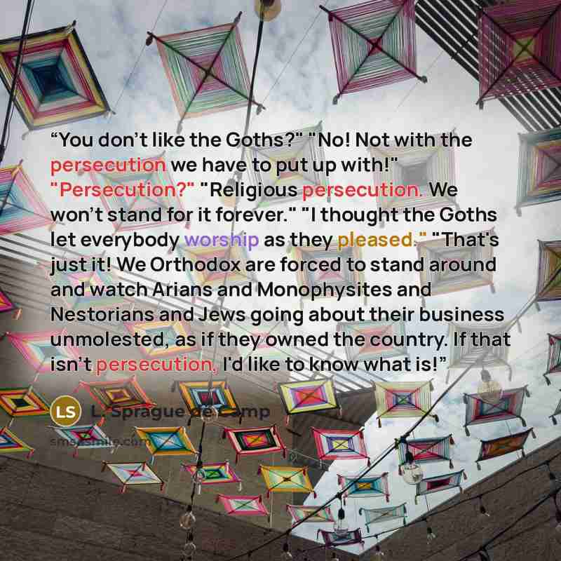 “You don't like the Goths?" "No! Not with the persecution we have to put up with!" "Persecution?" "Religious persecution. We won't stand for it forever." "I thought the Goths let everybody worship as they pleased." "That's just it! We Orthodox are forced to stand around and watch Arians and…” quote by L. Sprague De Camp