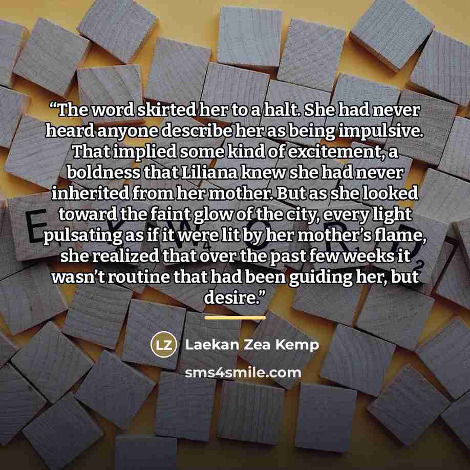 “The word skirted her to a halt. She had never heard anyone describe her as being impulsive. That implied some kind of excitement, a boldness that Liliana knew she had never inherited from her mother. But as she looked toward the faint glow of the city, every light pulsating as if it were lit by…” quote by Laekan Zea Kemp