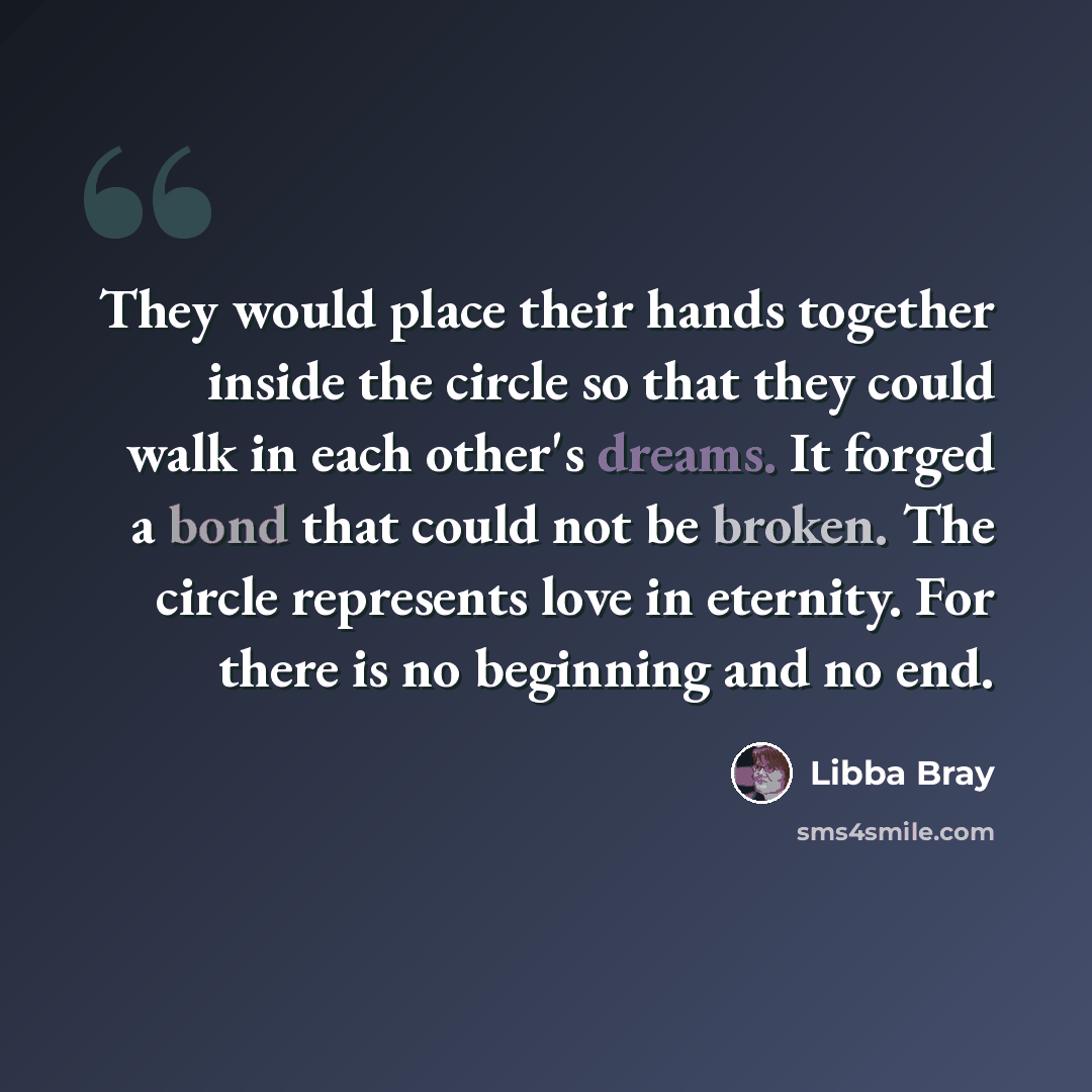 “They would place their hands together inside the circle so that they could walk in each other's dreams. It forged a bond that could not be broken. The circle represents love in eternity. For there is no beginning and no end.” quote by Libba Bray