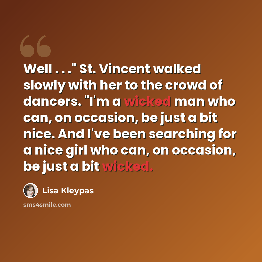 “Well . . ." St. Vincent walked slowly with her to the crowd of dancers. "I'm a wicked man who can, on occasion, be just a bit nice. And I've been searching for a nice girl who can, on occasion, be just a bit wicked.” quote by Lisa Kleypas