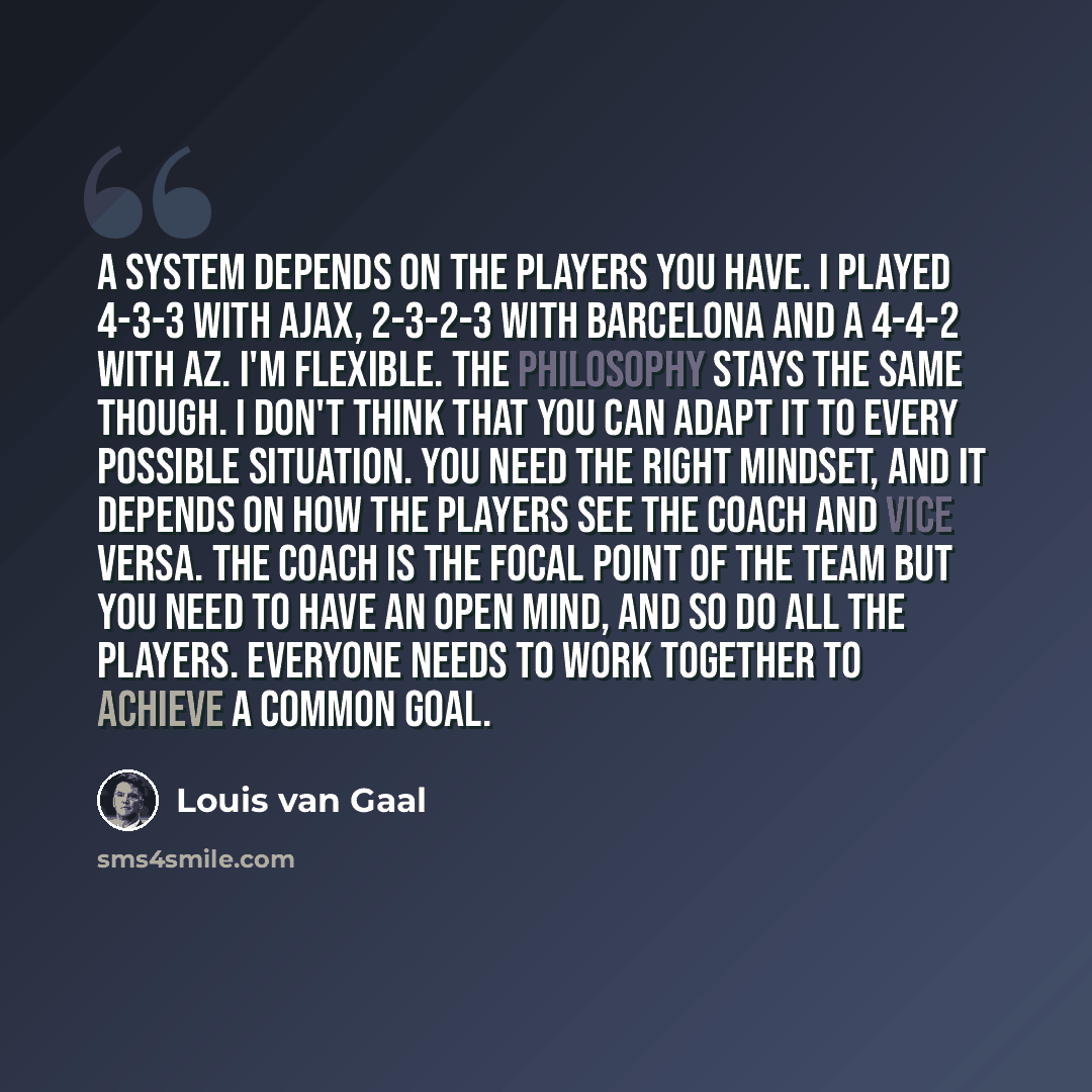 “A system depends on the players you have. I played 4-3-3 with Ajax, 2-3-2-3 with Barcelona and a 4-4-2 with AZ. I'm flexible. The philosophy stays the same though. I don't think that you can adapt it to every possible situation. You need the right mindset, and it depends on how the players see the…” quote by Louis van Gaal