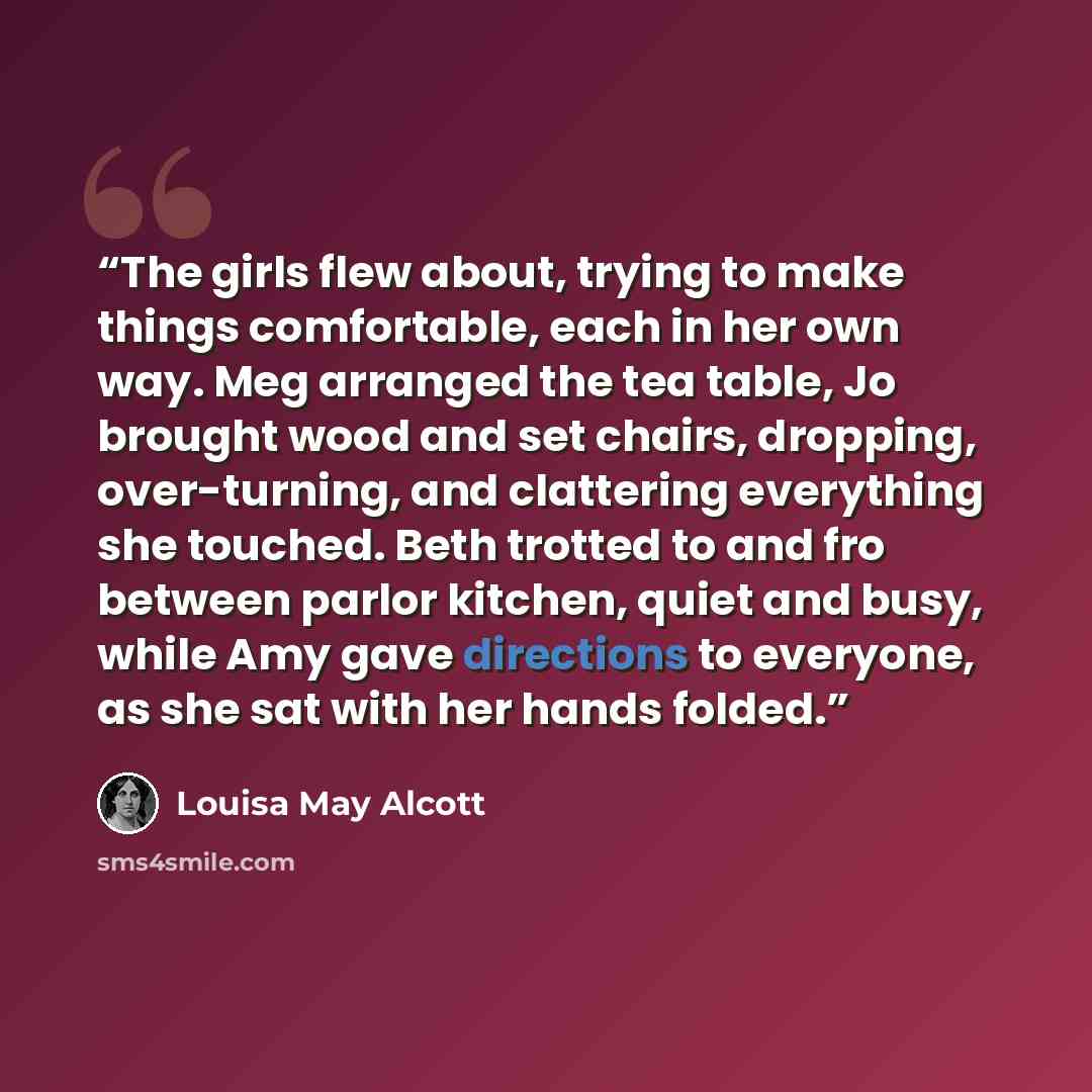 “The girls flew about, trying to make things comfortable, each in her own way. Meg arranged the tea table, Jo brought wood and set chairs, dropping, over-turning, and clattering everything she touched. Beth trotted to and fro between parlor kitchen, quiet and busy, while Amy gave directions to…” quote by Louisa May Alcott