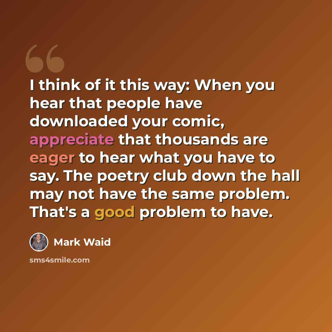 “I think of it this way: When you hear that people have downloaded your comic, appreciate that thousands are eager to hear what you have to say. The poetry club down the hall may not have the same problem. That's a good problem to have.” quote by Mark Waid