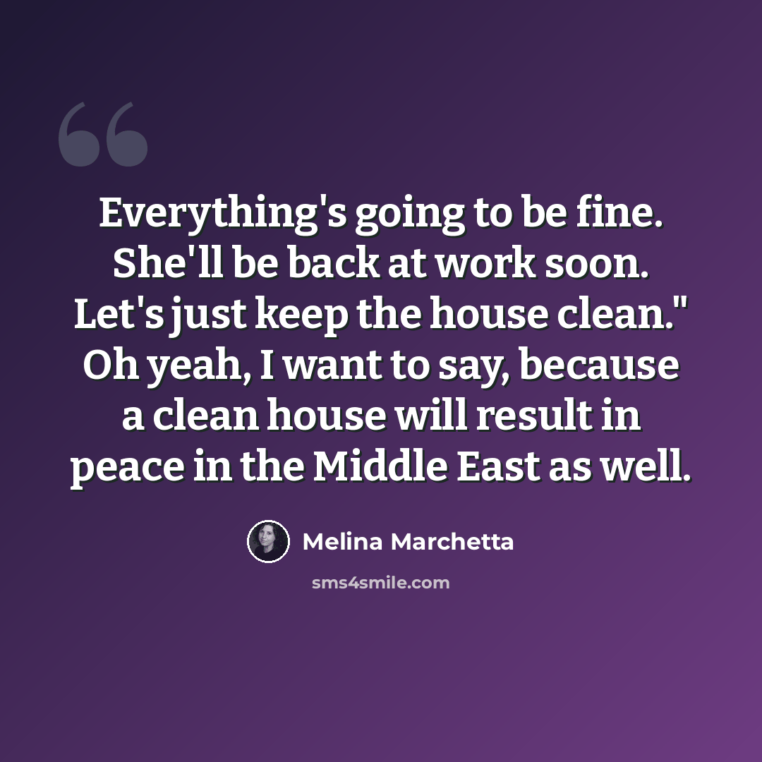 “Everything's going to be fine. She'll be back at work soon. Let's just keep the house clean." Oh yeah, I want to say, because a clean house will result in peace in the Middle East as well.” quote by Melina Marchetta