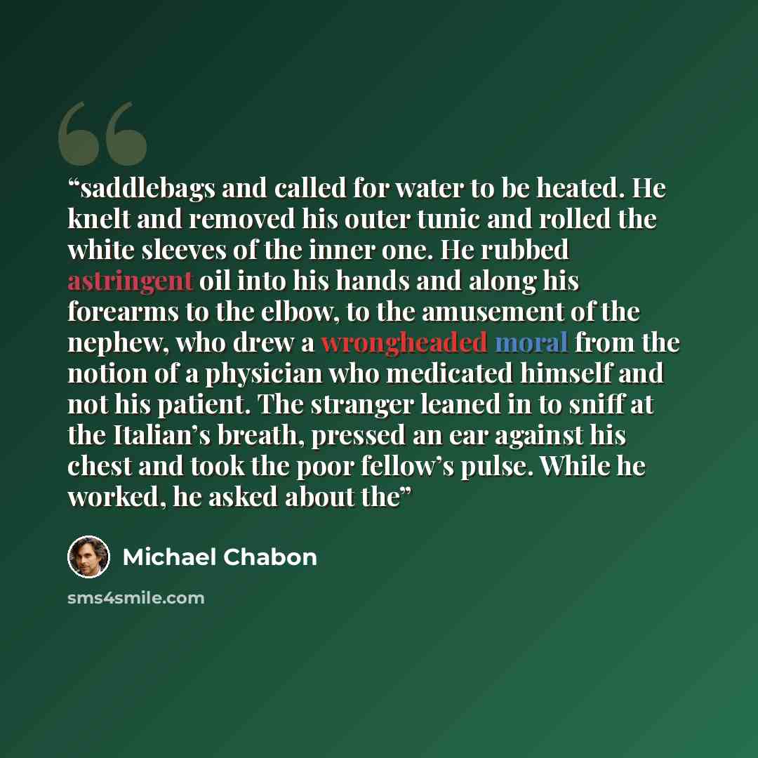 “saddlebags and called for water to be heated. He knelt and removed his outer tunic and rolled the white sleeves of the inner one. He rubbed astringent oil into his hands and along his forearms to the elbow, to the amusement of the nephew, who drew a wrongheaded moral from the notion of a physician…” quote by Michael Chabon