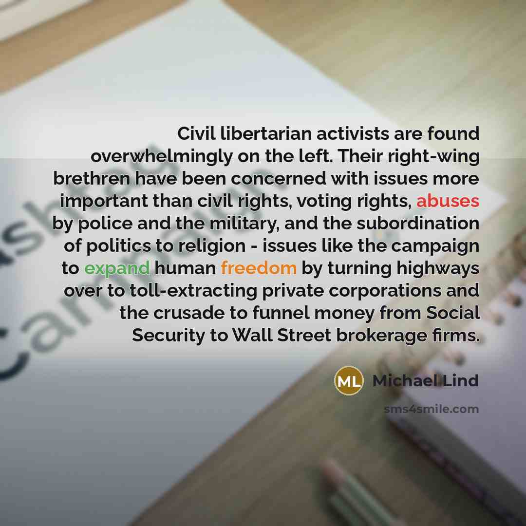 “Civil libertarian activists are found overwhelmingly on the left. Their right-wing brethren have been concerned with issues more important than civil rights, voting rights, abuses by police and the military, and the subordination of politics to religion - issues like the campaign to expand human…” quote by Michael Lind