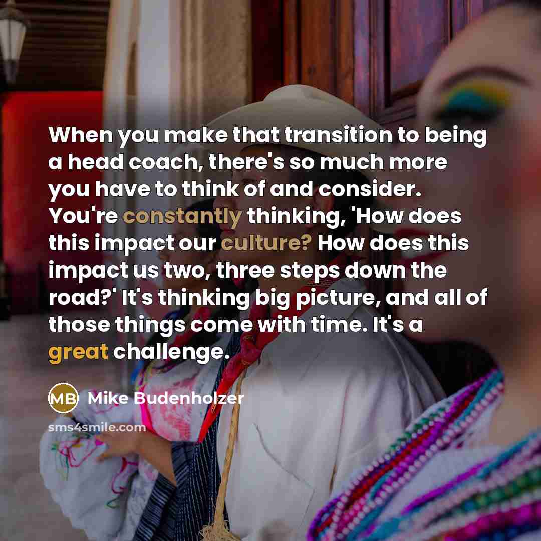 “When you make that transition to being a head coach, there's so much more you have to think of and consider. You're constantly thinking, 'How does this impact our culture? How does this impact us two, three steps down the road?' It's thinking big picture, and all of those things come with time…” quote by Mike Budenholzer