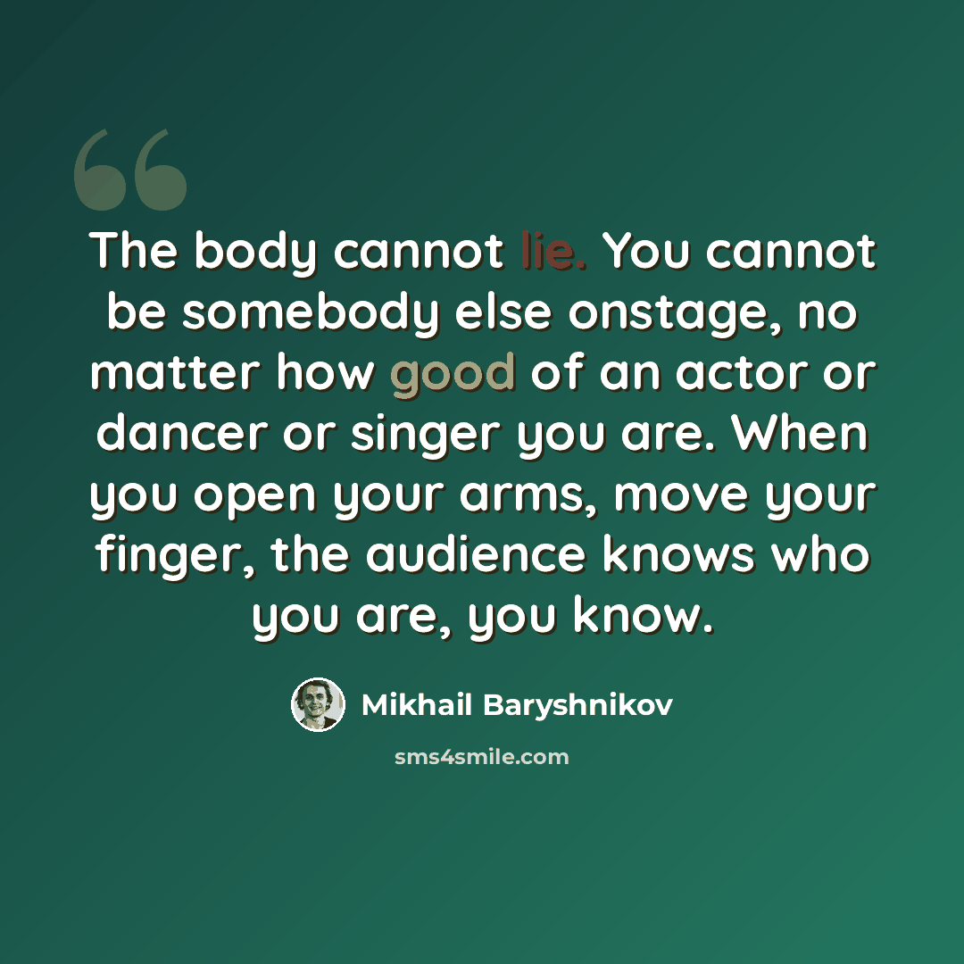 “The body cannot lie. You cannot be somebody else onstage, no matter how good of an actor or dancer or singer you are. When you open your arms, move your finger, the audience knows who you are, you know.” quote by Mikhail Baryshnikov