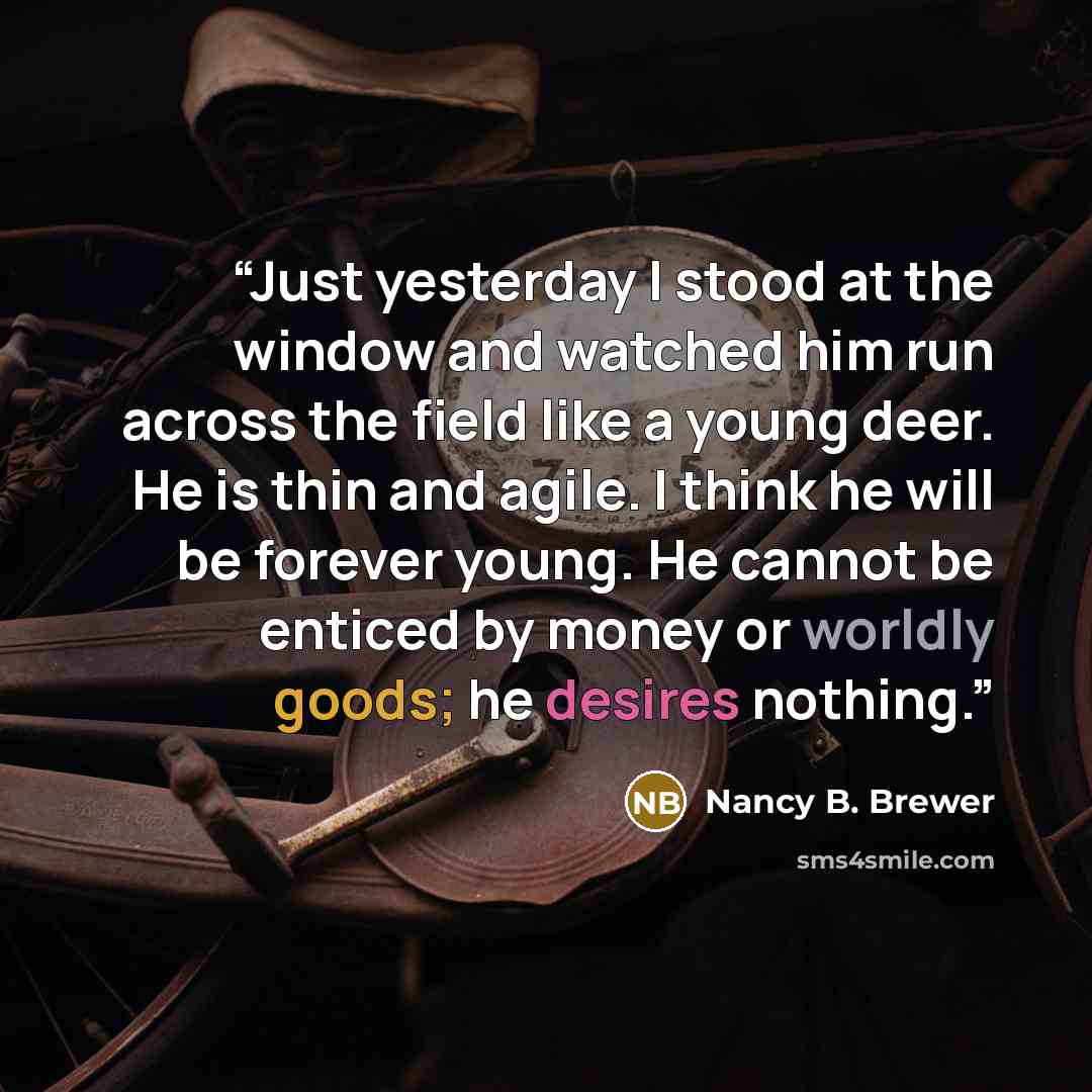 “Just yesterday I stood at the window and watched him run across the field like a young deer. He is thin and agile. I think he will be forever young. He cannot be enticed by money or worldly goods; he desires nothing.” quote by Nancy B. Brewer