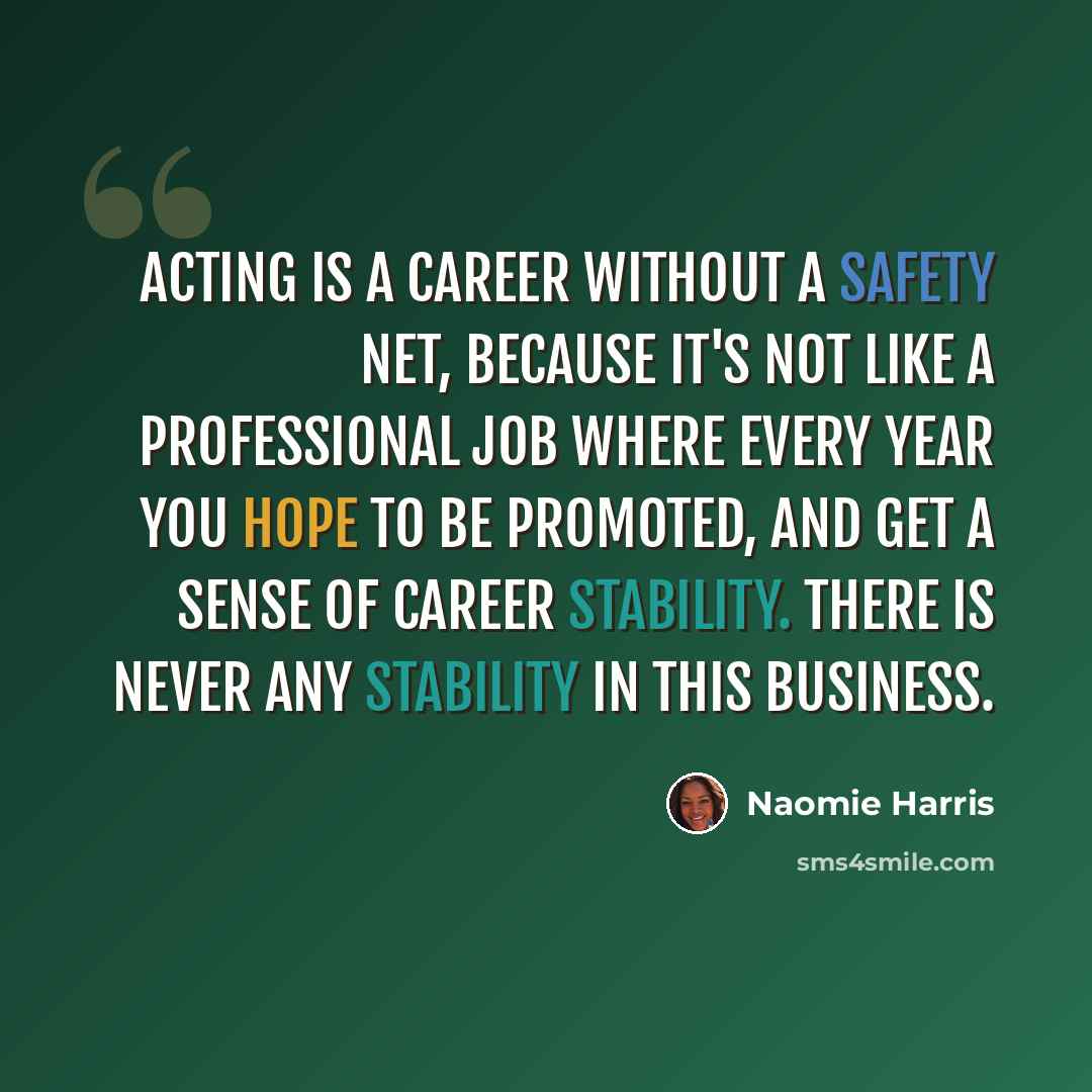 “Acting is a career without a safety net, because it's not like a professional job where every year you hope to be promoted, and get a sense of career stability. There is never any stability in this business.” quote by Naomie Harris