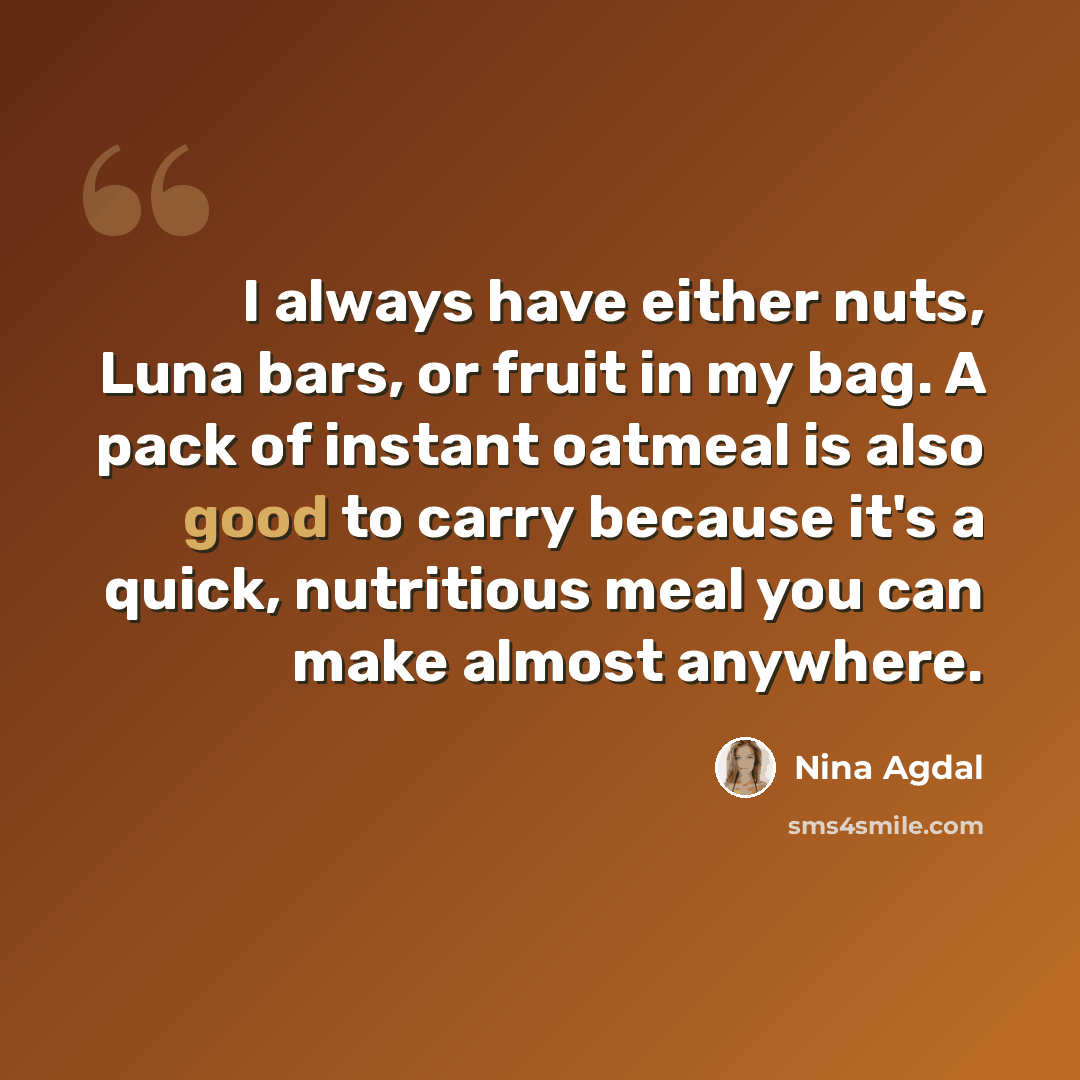 “I always have either nuts, Luna bars, or fruit in my bag. A pack of instant oatmeal is also good to carry because it's a quick, nutritious meal you can make almost anywhere.” quote by Nina Agdal
