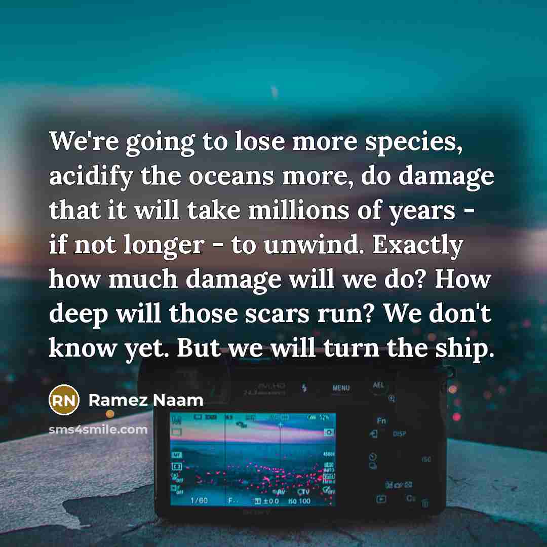 “We're going to lose more species, acidify the oceans more, do damage that it will take millions of years - if not longer - to unwind. Exactly how much damage will we do? How deep will those scars run? We don't know yet. But we will turn the ship.” quote by Ramez Naam