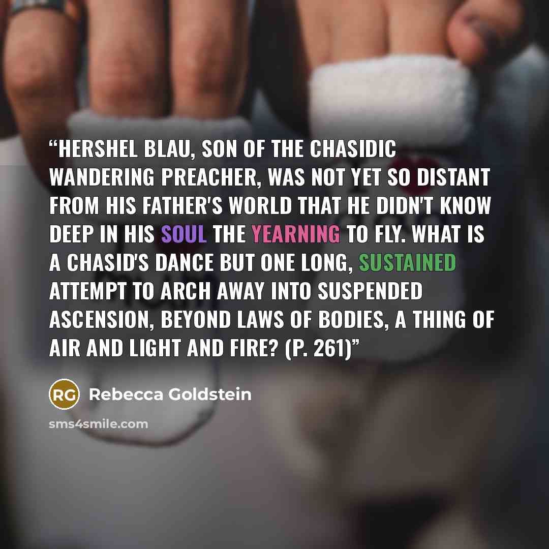 “Hershel Blau, son of the Chasidic wandering preacher, was not yet so distant from his father's world that he didn't know deep in his soul the yearning to fly. What is a Chasid's dance but one long, sustained attempt to arch away into suspended ascension, beyond laws of bodies, a thing of air and…” quote by Rebecca Goldstein