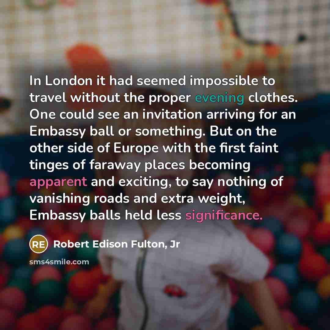 “In London it had seemed impossible to travel without the proper evening clothes. One could see an invitation arriving for an Embassy ball or something. But on the other side of Europe with the first faint tinges of faraway places becoming apparent and exciting, to say nothing of vanishing roads…” quote by Robert Edison Fulton, Jr