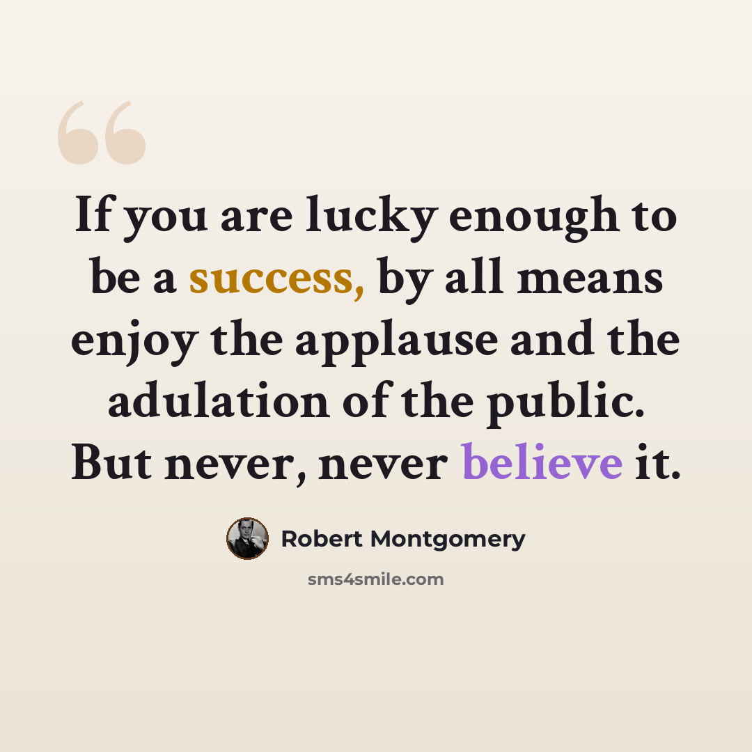 “If you are lucky enough to be a success, by all means enjoy the applause and the adulation of the public. But never, never believe it.” quote by Robert Montgomery