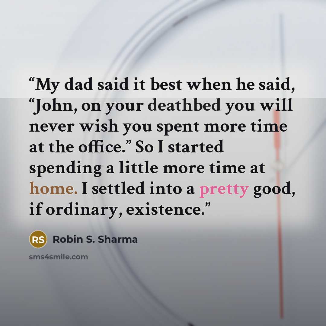 “My dad said it best when he said, “John, on your deathbed you will never wish you spent more time at the office.” So I started spending a little more time at home. I settled into a pretty good, if ordinary, existence.” quote by Robin S. Sharma