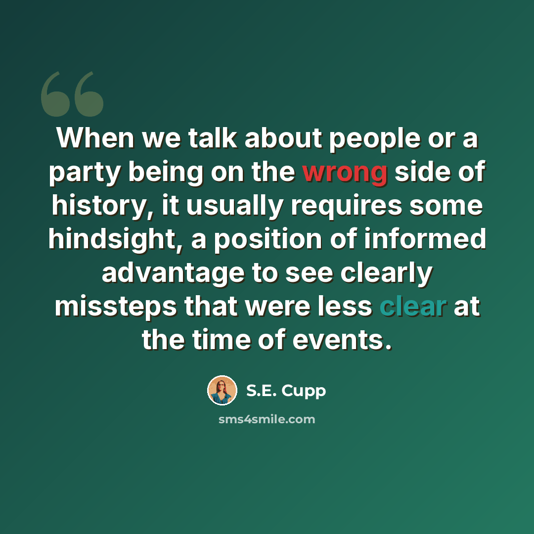 “When we talk about people or a party being on the wrong side of history, it usually requires some hindsight, a position of informed advantage to see clearly missteps that were less clear at the time of events.” quote by S.E. Cupp
