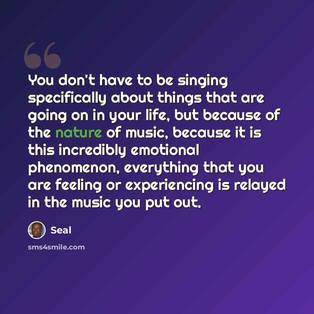 “You don't have to be singing specifically about things that are going on in your life, but because of the nature of music, because it is this incredibly emotional phenomenon, everything that you are feeling or experiencing is relayed in the music you put out.” quote by Seal