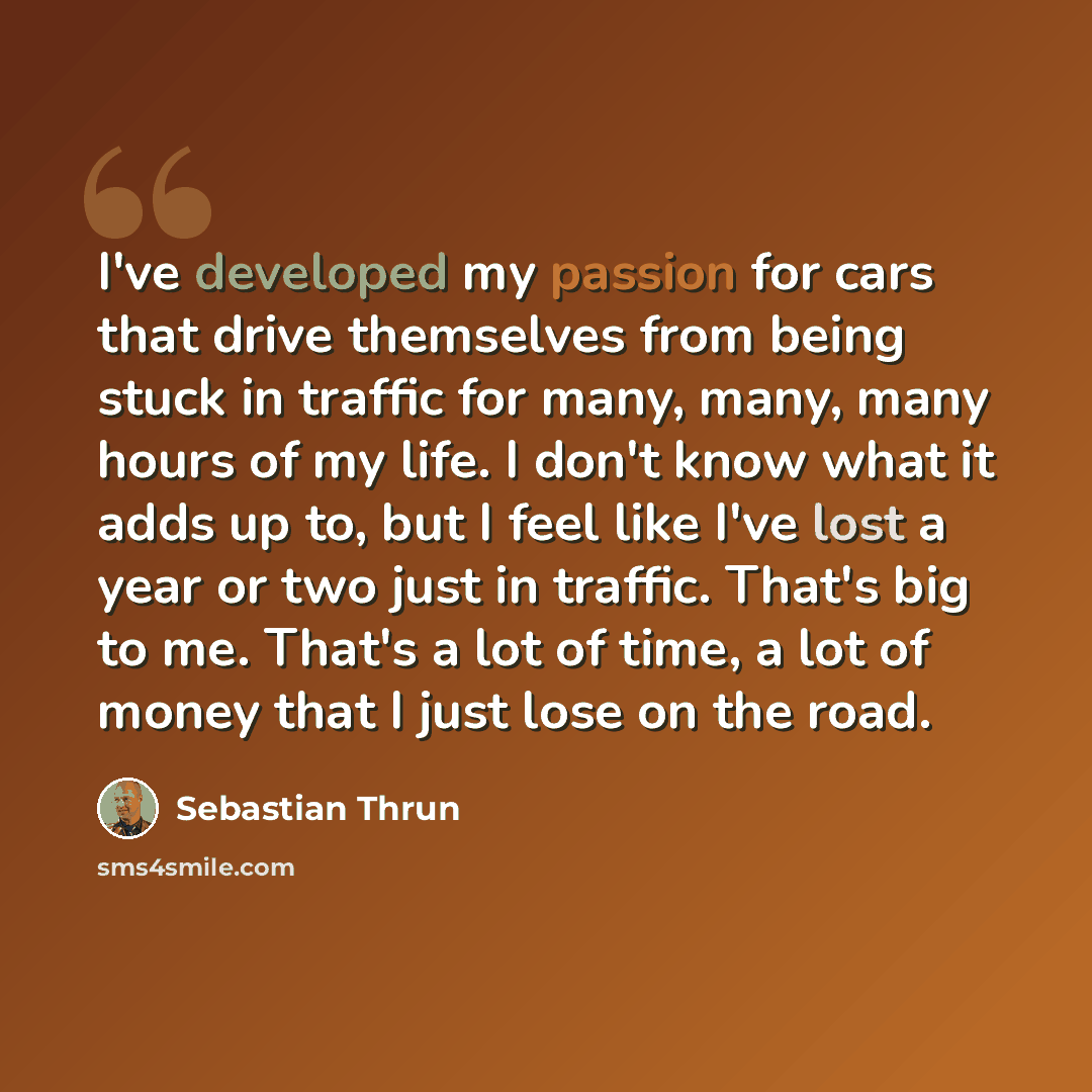 “I've developed my passion for cars that drive themselves from being stuck in traffic for many, many, many hours of my life. I don't know what it adds up to, but I feel like I've lost a year or two just in traffic. That's big to me. That's a lot of time, a lot of money that I just lose on the road.” quote by Sebastian Thrun