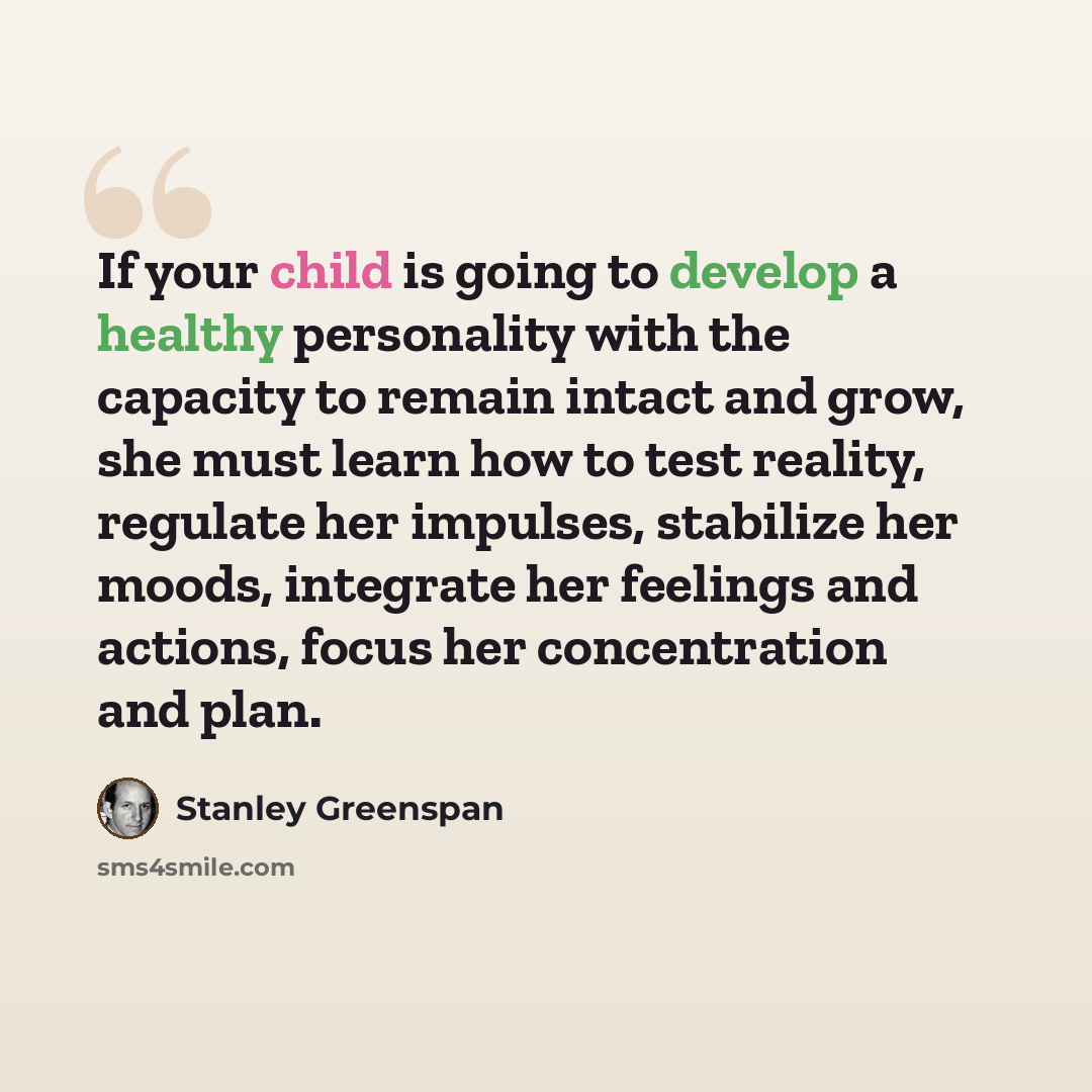 “If your child is going to develop a healthy personality with the capacity to remain intact and grow, she must learn how to test reality, regulate her impulses, stabilize her moods, integrate her feelings and actions, focus her concentration and plan.” quote by Stanley Greenspan