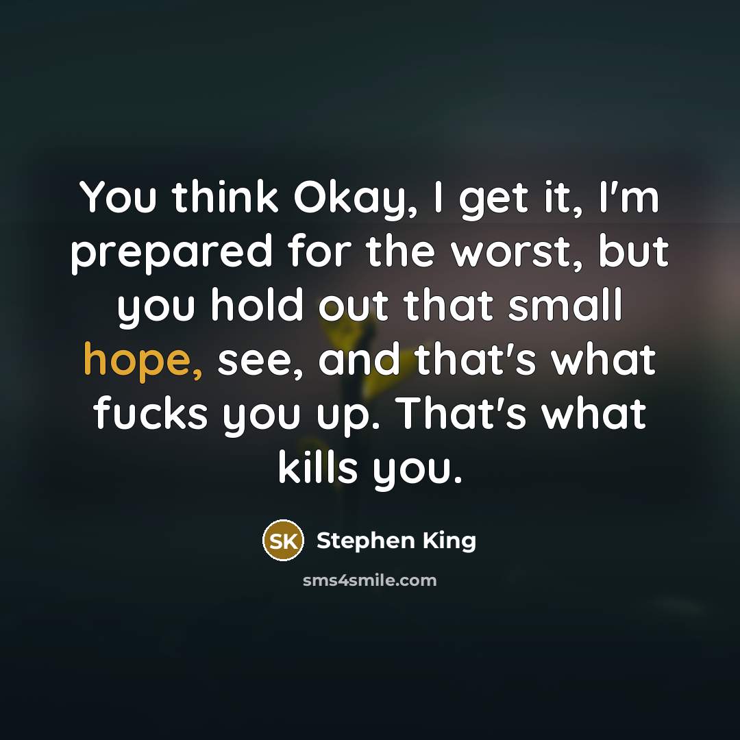 “You think Okay, I get it, I'm prepared for the worst, but you hold out that small hope, see, and that's what fucks you up. That's what kills you.” quote by Stephen King