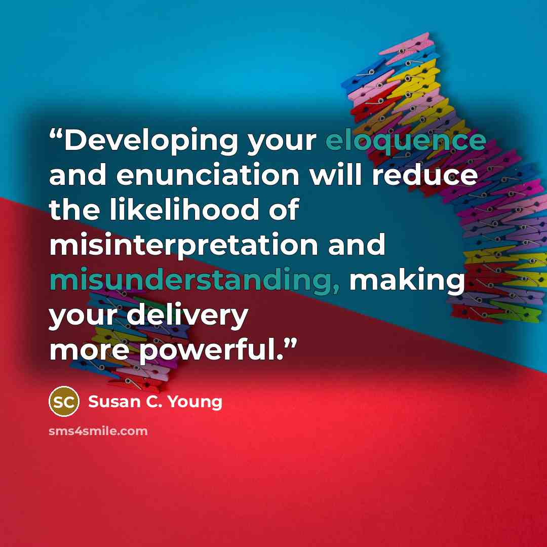 “Developing your eloquence and enunciation will reduce the likelihood of misinterpretation and misunderstanding, making your delivery more powerful.” quote by Susan C. Young