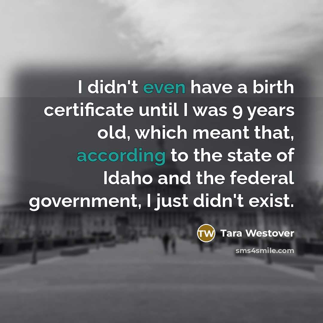 “I didn't even have a birth certificate until I was 9 years old, which meant that, according to the state of Idaho and the federal government, I just didn't exist.” quote by Tara Westover