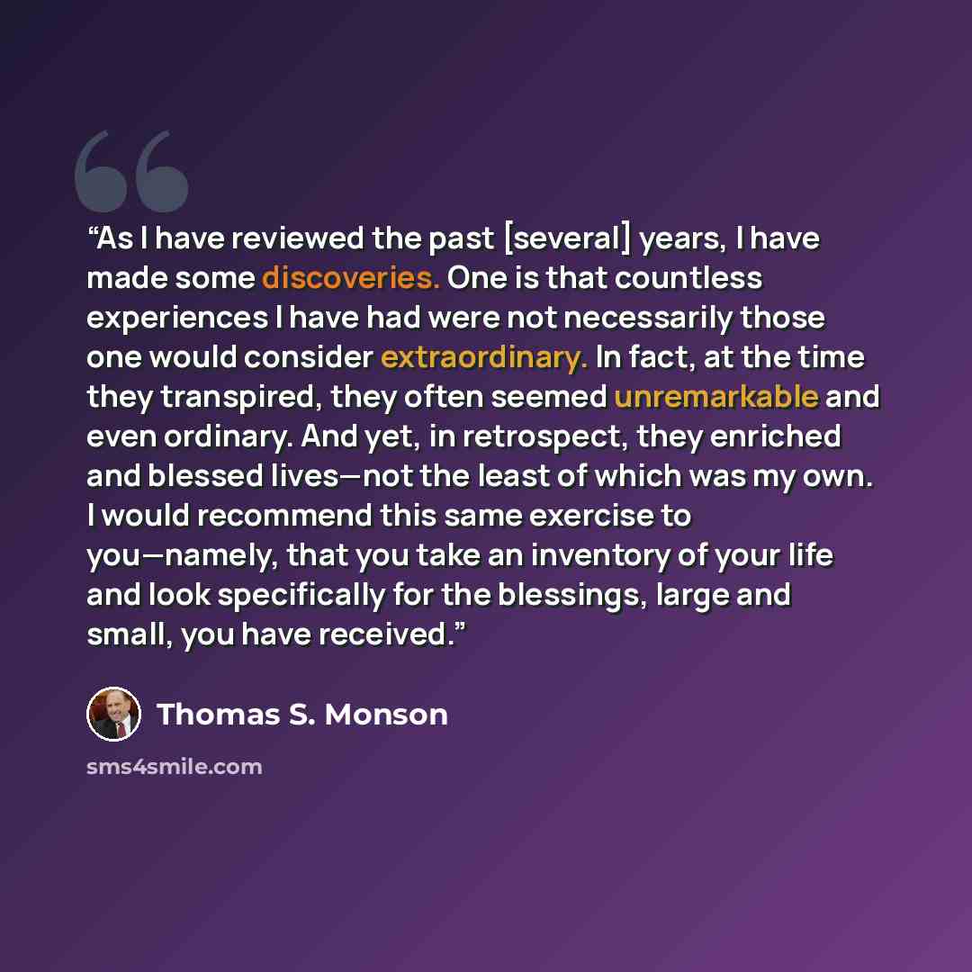 “As I have reviewed the past [several] years, I have made some discoveries. One is that countless experiences I have had were not necessarily those one would consider extraordinary. In fact, at the time they transpired, they often seemed unremarkable and even ordinary. And yet, in retrospect, they…” quote by Thomas S. Monson
