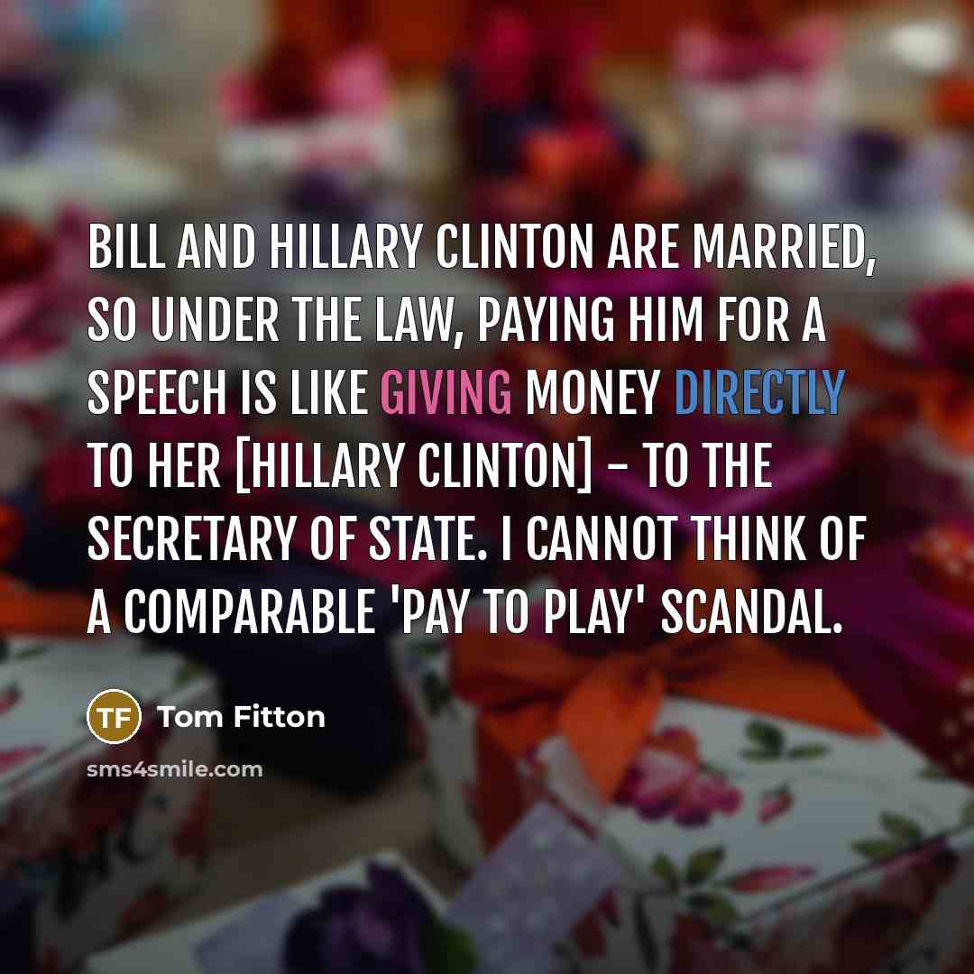 “Bill and Hillary Clinton are married, so under the law, paying him for a speech is like giving money directly to her [Hillary Clinton] - to the Secretary of State. I cannot think of a comparable 'pay to play' scandal.” quote by Tom Fitton