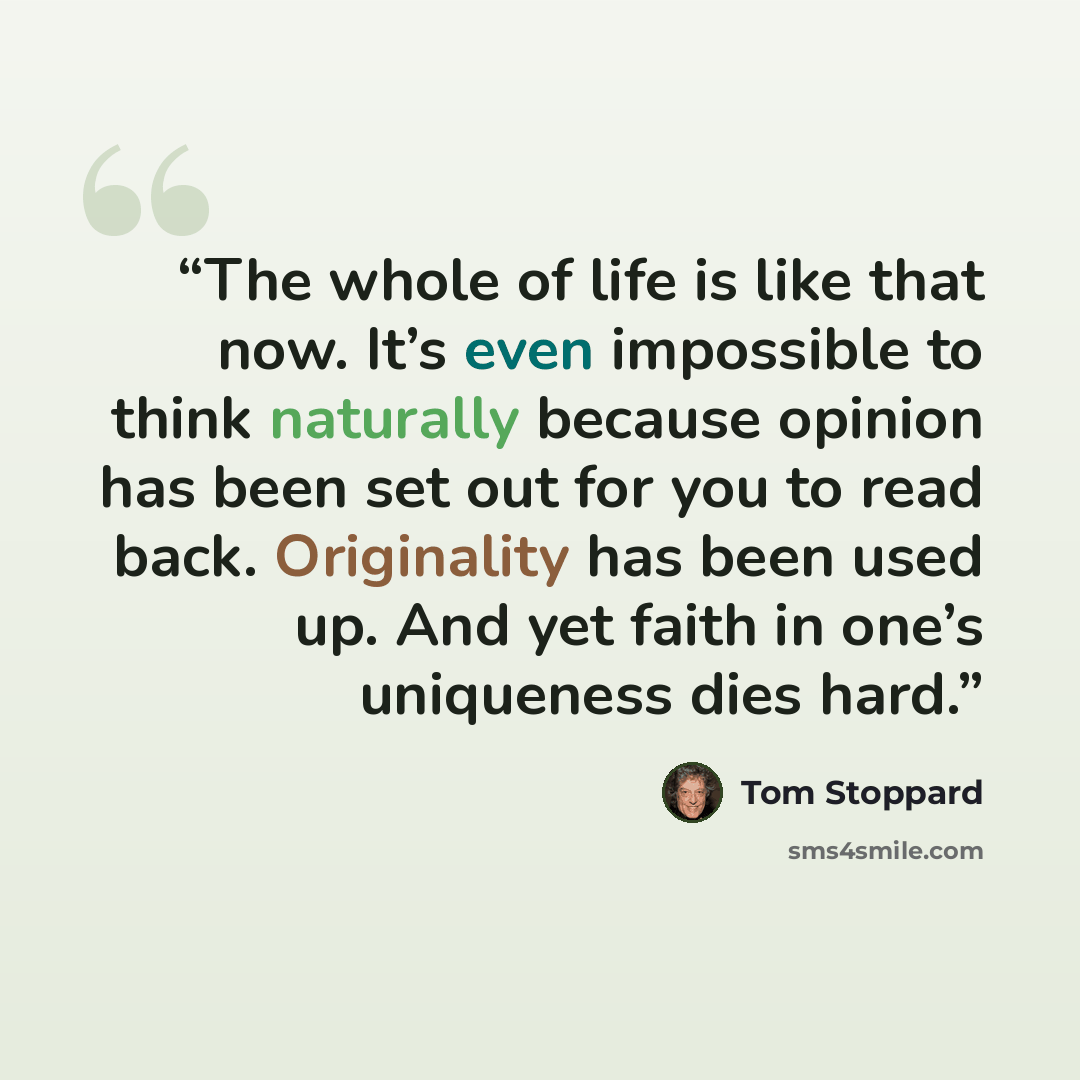 “The whole of life is like that now. It’s even impossible to think naturally because opinion has been set out for you to read back. Originality has been used up. And yet faith in one’s uniqueness dies hard.” quote by Tom Stoppard
