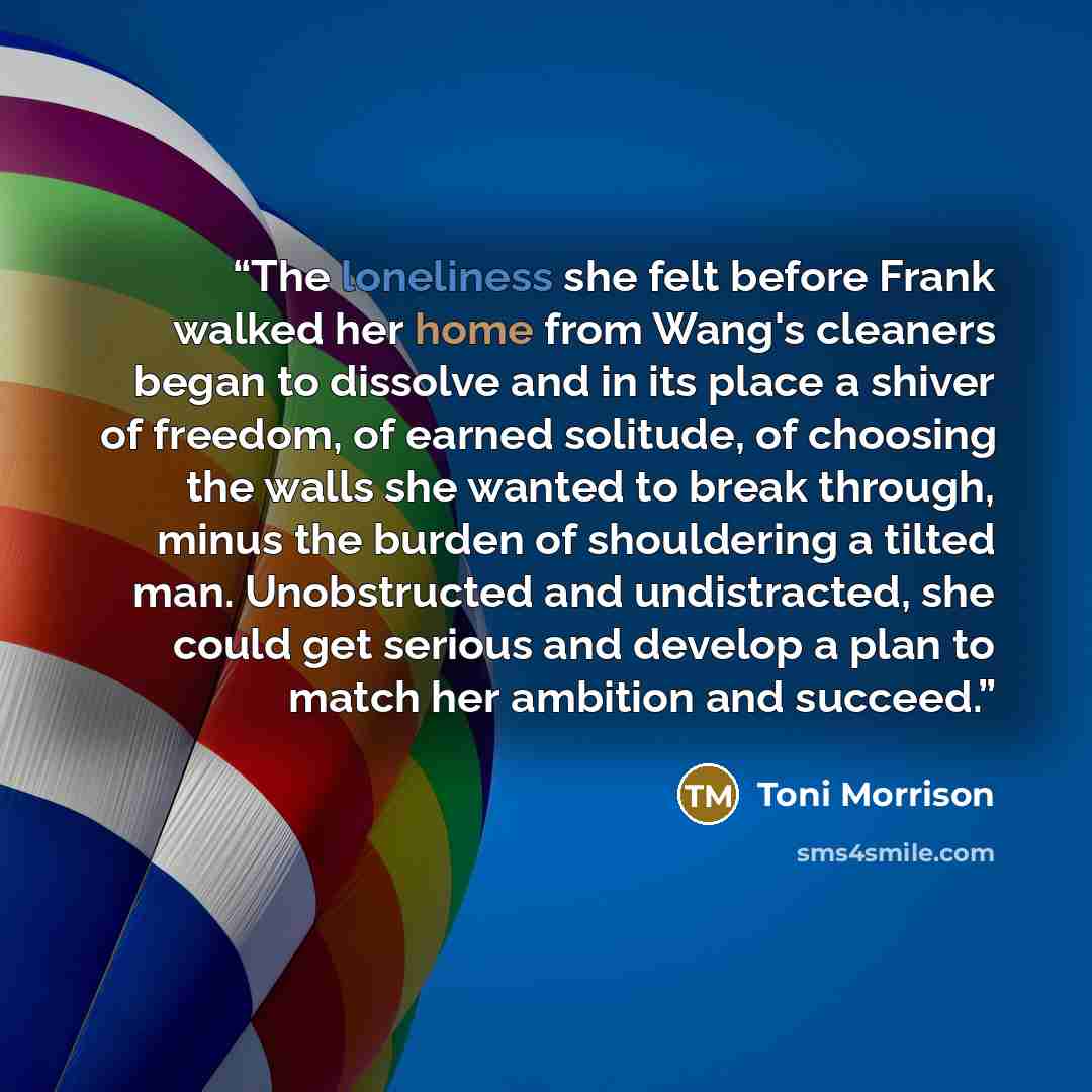 “The loneliness she felt before Frank walked her home from Wang's cleaners began to dissolve and in its place a shiver of freedom, of earned solitude, of choosing the walls she wanted to break through, minus the burden of shouldering a tilted man. Unobstructed and undistracted, she could get…” quote by Toni Morrison