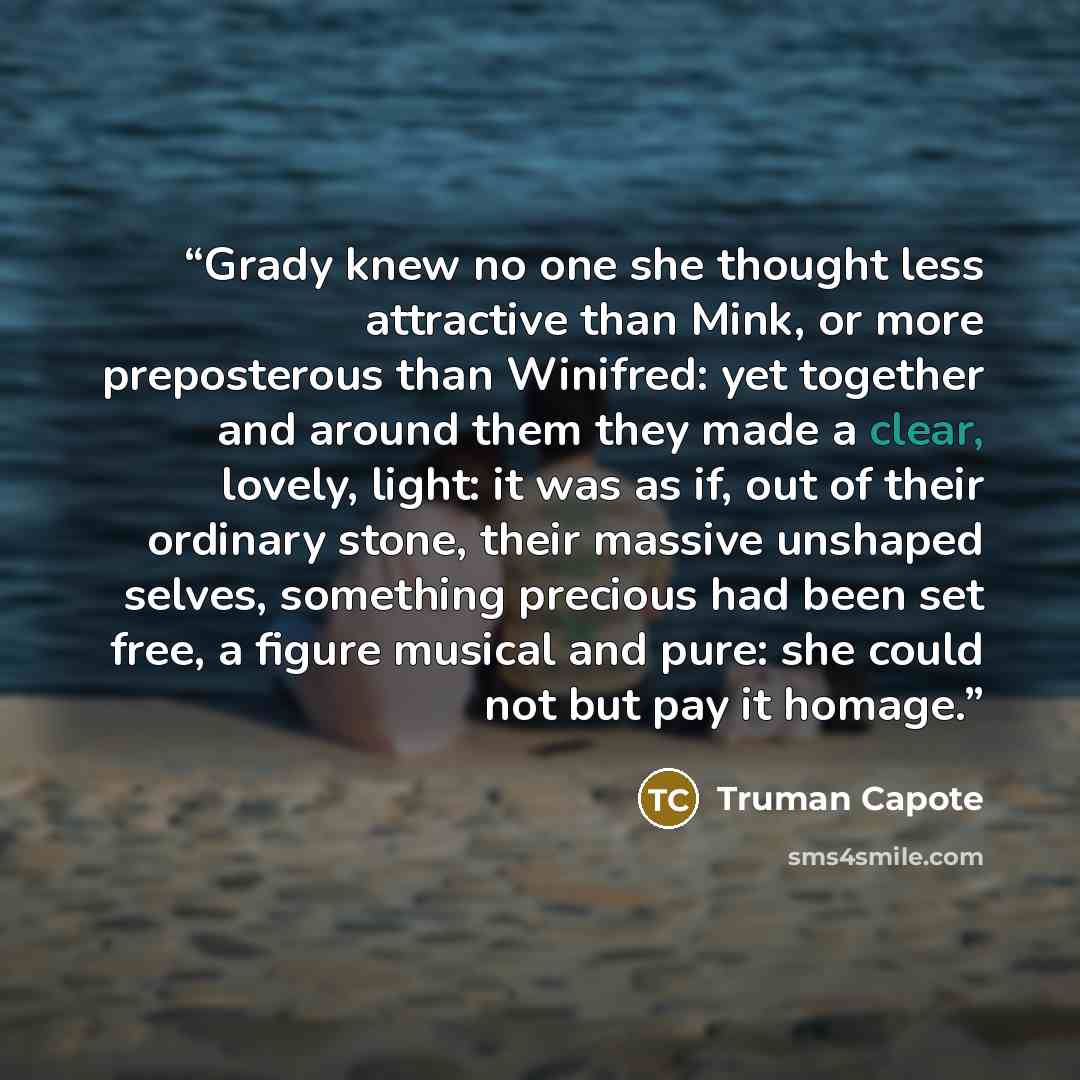 “Grady knew no one she thought less attractive than Mink, or more preposterous than Winifred: yet together and around them they made a clear, lovely, light: it was as if, out of their ordinary stone, their massive unshaped selves, something precious had been set free, a figure musical and pure: she…” quote by Truman Capote