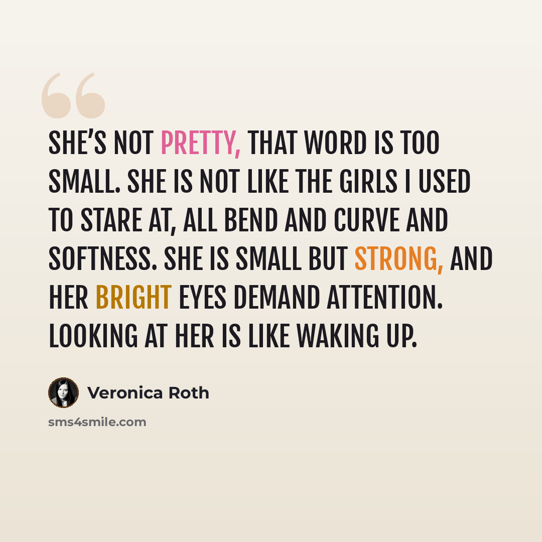 “she’s not pretty, that word is too small. She is not like the girls I used to stare at, all bend and curve and softness. She is small but strong, and her bright eyes demand attention. Looking at her is like waking up.” quote by Veronica Roth