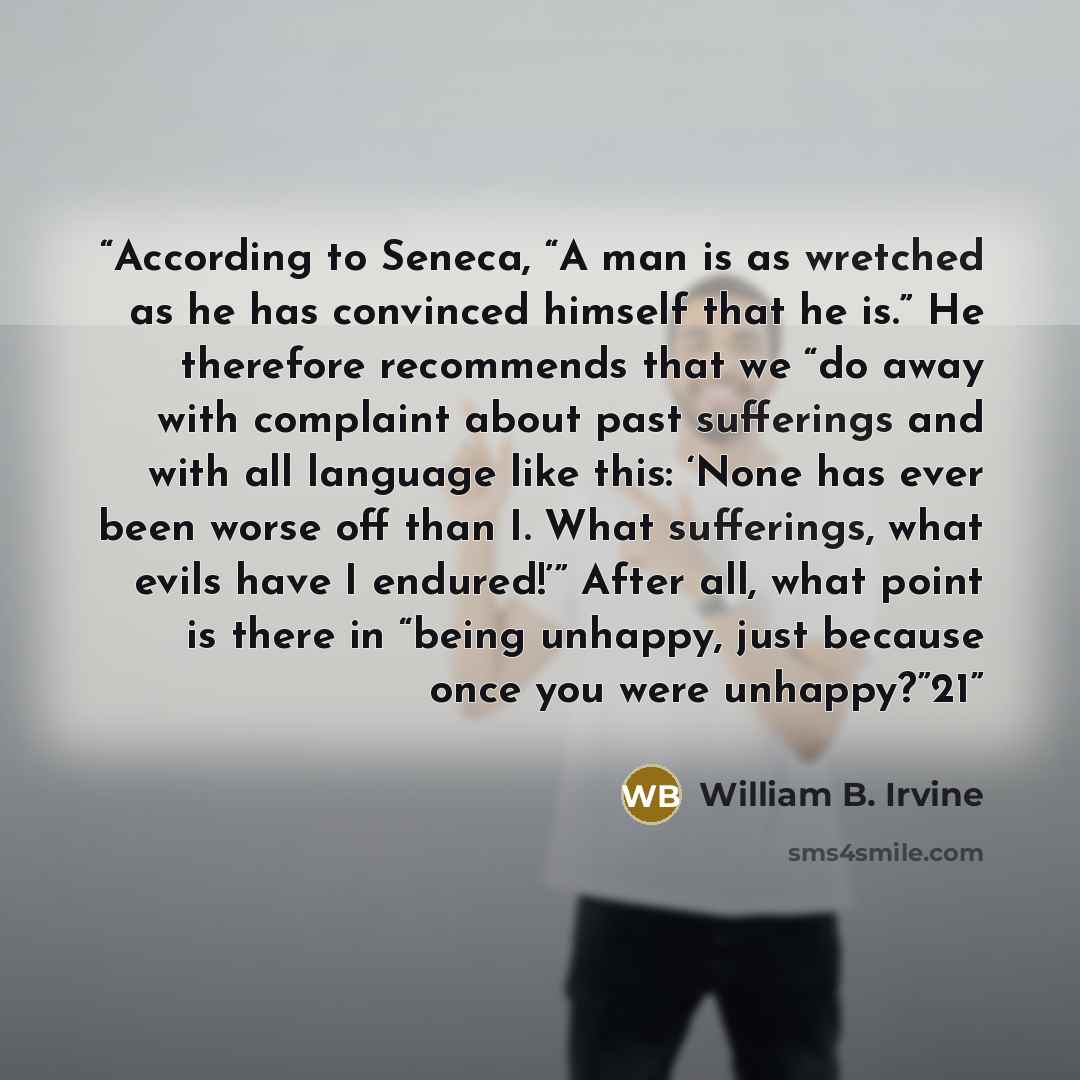 “According to Seneca, “A man is as wretched as he has convinced himself that he is.” He therefore recommends that we “do away with complaint about past sufferings and with all language like this: ‘None has ever been worse off than I. What sufferings, what evils have I endured!’” After all, what…” quote by William B. Irvine