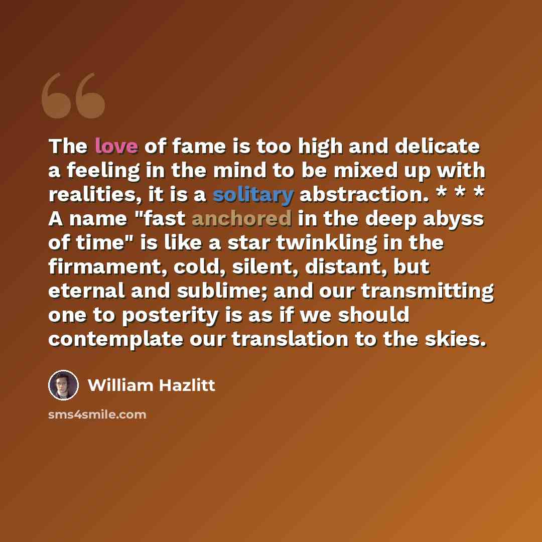 “The love of fame is too high and delicate a feeling in the mind to be mixed up with realities, it is a solitary abstraction. * * * A name "fast anchored in the deep abyss of time" is like a star twinkling in the firmament, cold, silent, distant, but eternal and sublime; and our transmitting one to…” quote by William Hazlitt