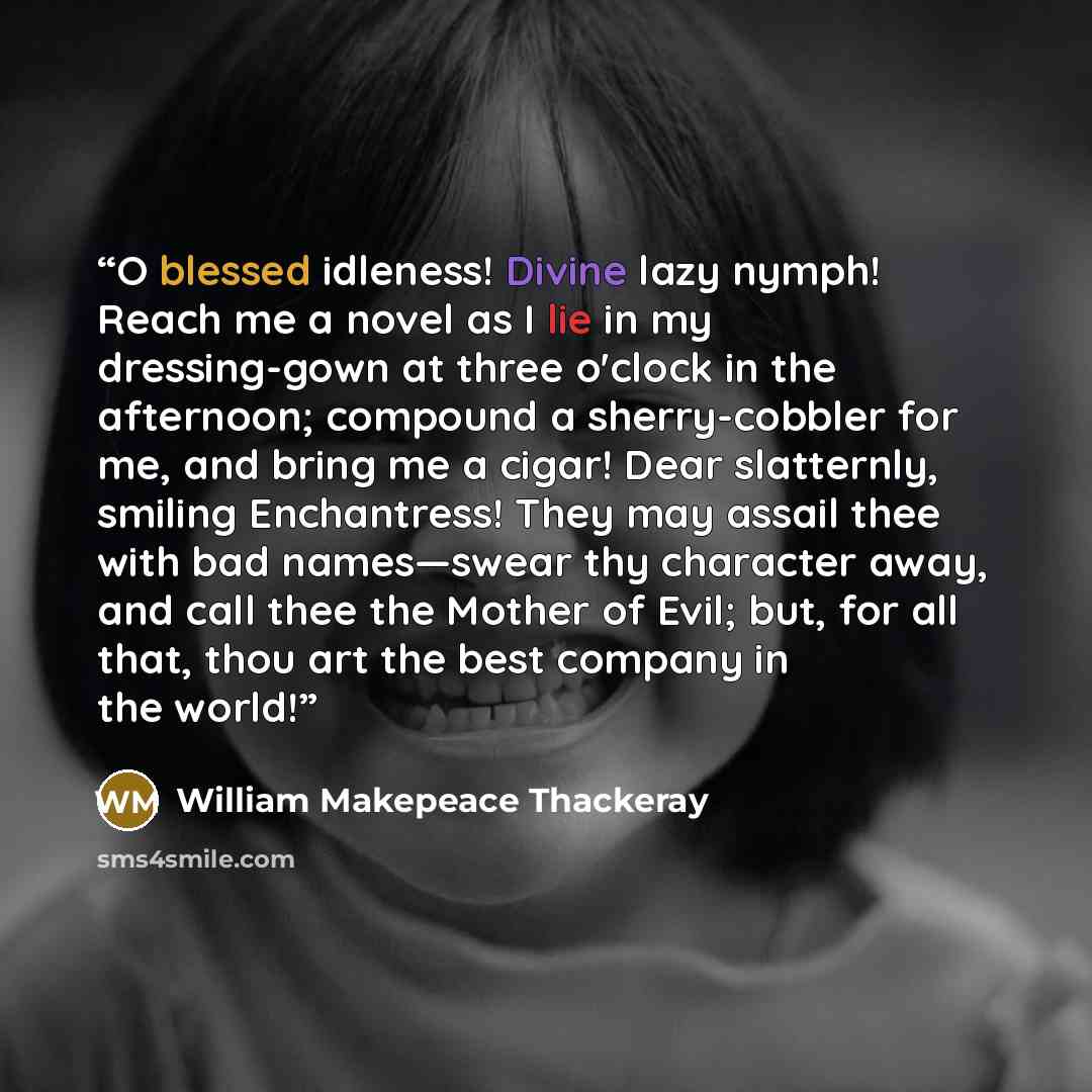 “O blessed idleness! Divine lazy nymph! Reach me a novel as I lie in my dressing-gown at three o'clock in the afternoon; compound a sherry-cobbler for me, and bring me a cigar! Dear slatternly, smiling Enchantress! They may assail thee with bad names—swear thy character away, and call thee the…” quote by William Makepeace Thackeray
