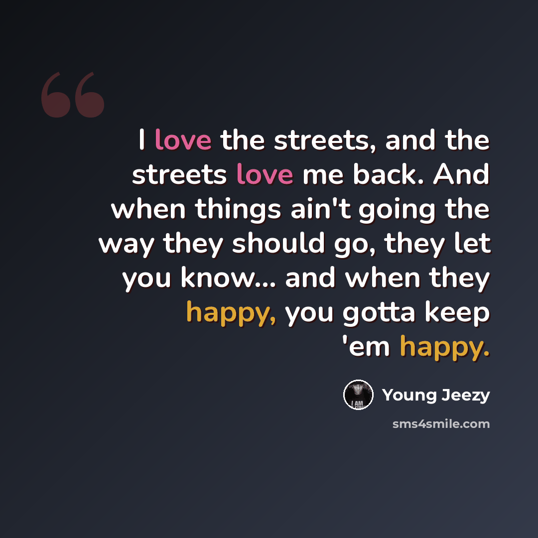 “I love the streets, and the streets love me back. And when things ain't going the way they should go, they let you know... and when they happy, you gotta keep 'em happy.” quote by Young Jeezy