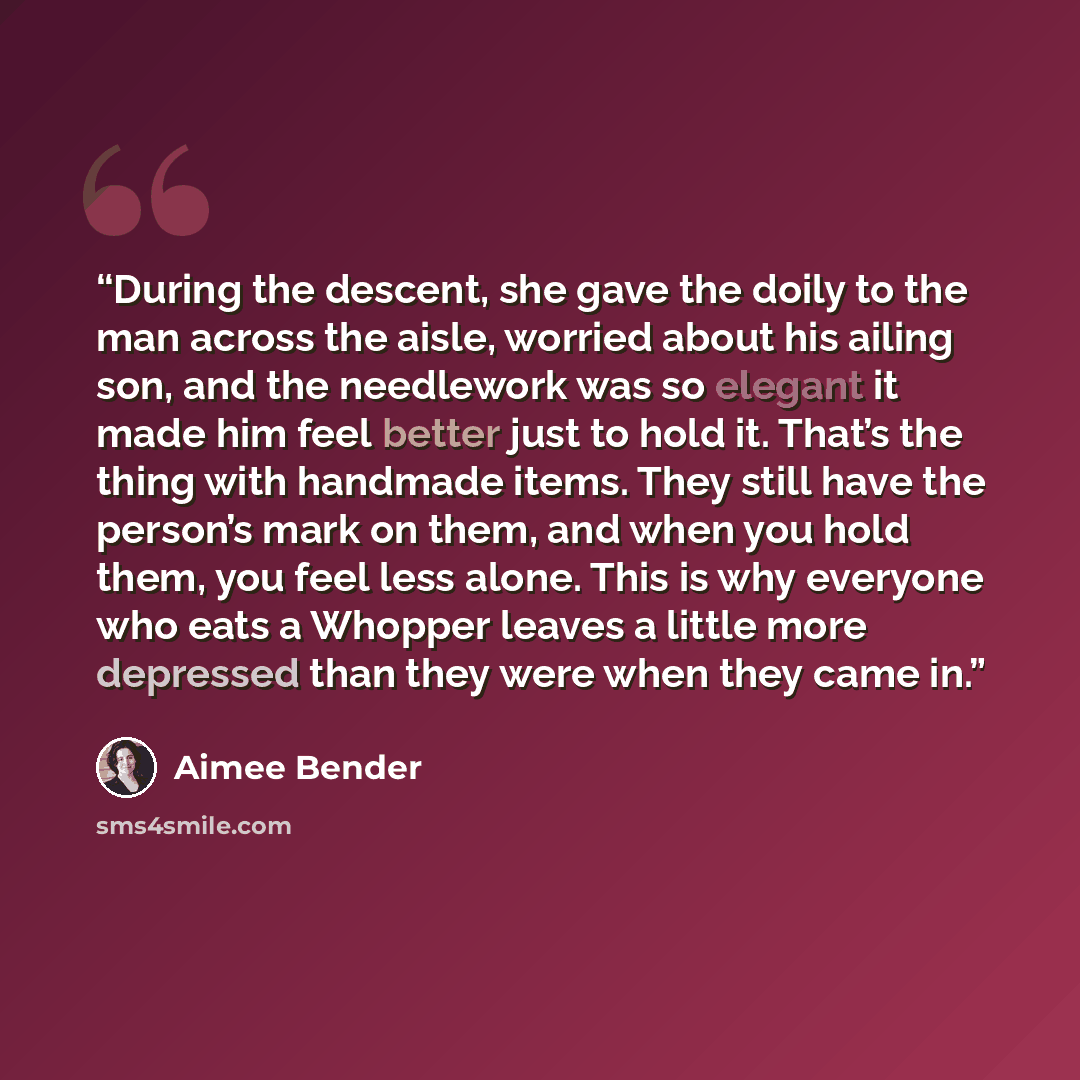 “During the descent, she gave the doily to the man across the aisle, worried about his ailing son, and the needlework was so elegant it made him feel better just to hold it. That’s the thing with handmade items. They still have the person’s mark on them, and when you hold them, you feel less alone…” quote by Aimee Bender