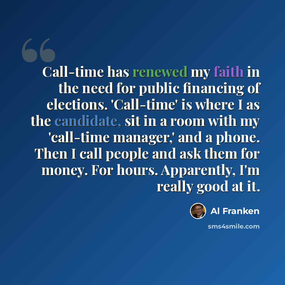 “Call-time has renewed my faith in the need for public financing of elections. 'Call-time' is where I as the candidate, sit in a room with my 'call-time manager,' and a phone. Then I call people and ask them for money. For hours. Apparently, I'm really good at it.” quote by Al Franken