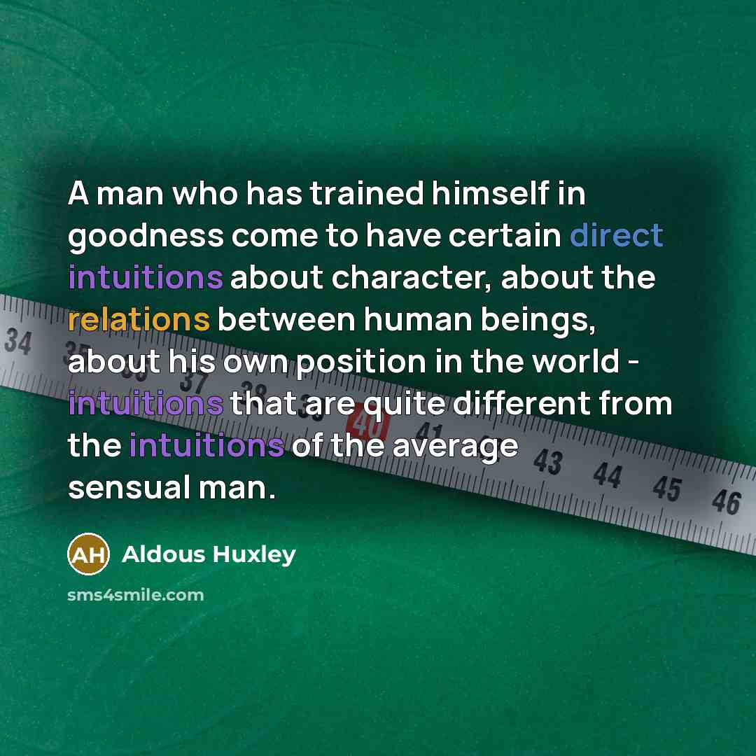 “A man who has trained himself in goodness come to have certain direct intuitions about character, about the relations between human beings, about his own position in the world - intuitions that are quite different from the intuitions of the average sensual man.” quote by Aldous Huxley