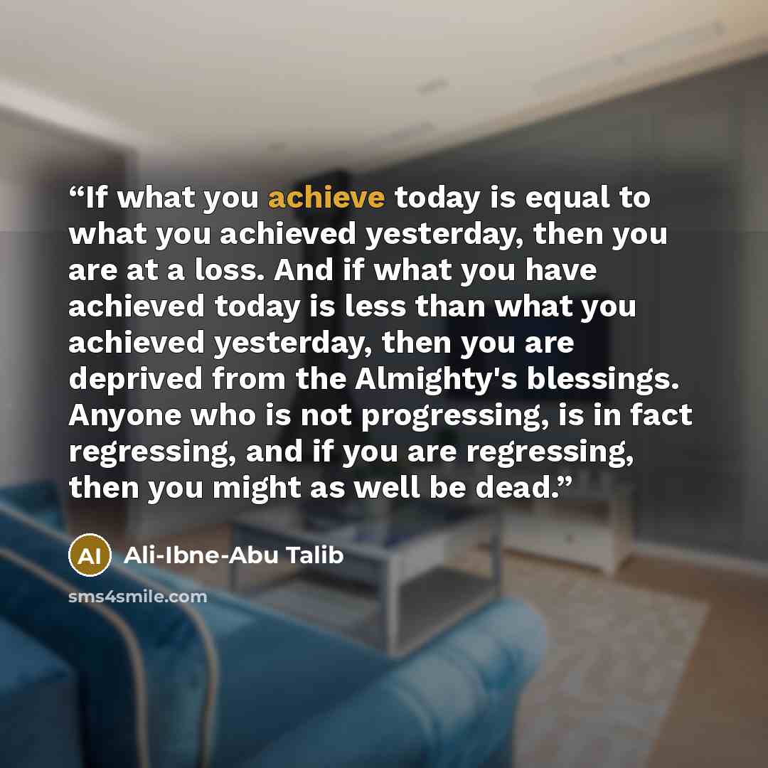 “If what you achieve today is equal to what you achieved yesterday, then you are at a loss. And if what you have achieved today is less than what you achieved yesterday, then you are deprived from the Almighty's blessings. Anyone who is not progressing, is in fact regressing, and if you are…” quote by Ali-Ibne-Abu Talib