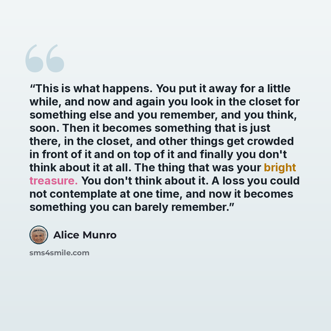 “This is what happens. You put it away for a little while, and now and again you look in the closet for something else and you remember, and you think, soon. Then it becomes something that is just there, in the closet, and other things get crowded in front of it and on top of it and finally you…” quote by Alice Munro