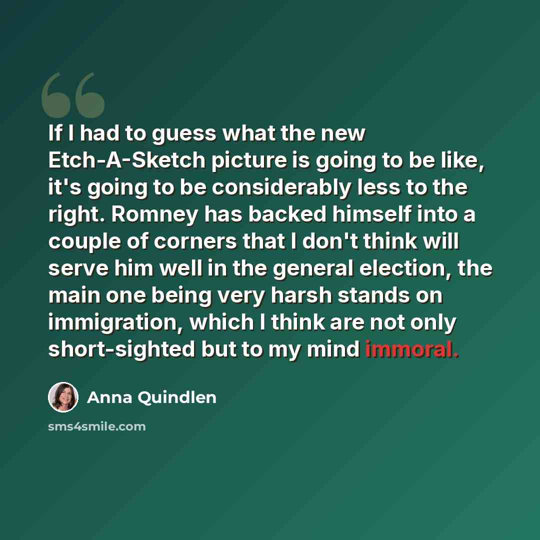 “If I had to guess what the new Etch-A-Sketch picture is going to be like, it's going to be considerably less to the right. Romney has backed himself into a couple of corners that I don't think will serve him well in the general election, the main one being very harsh stands on immigration, which I…” quote by Anna Quindlen