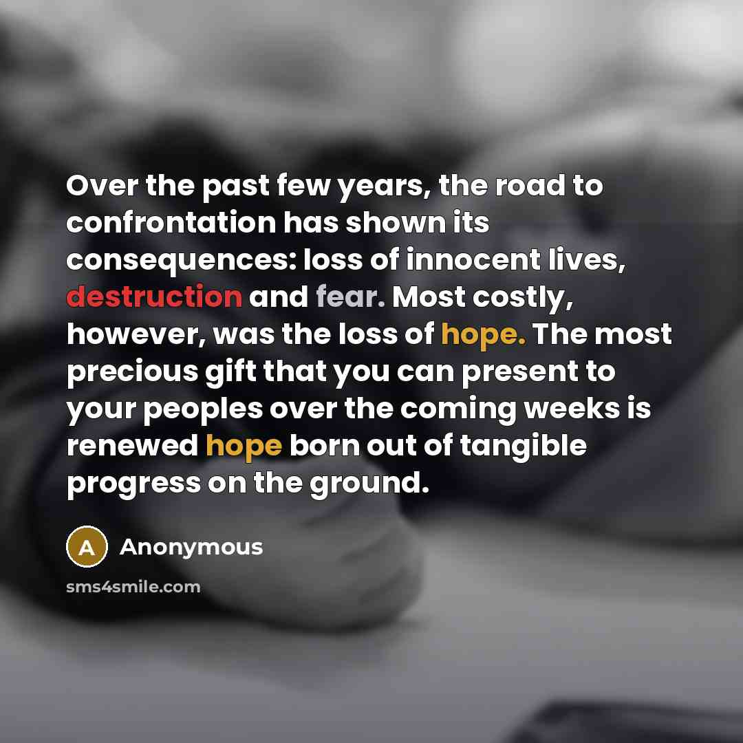 “Over the past few years, the road to confrontation has shown its consequences: loss of innocent lives, destruction and fear. Most costly, however, was the loss of hope. The most precious gift that you can present to your peoples over the coming weeks is renewed hope born out of tangible progress…” quote by Anonymous