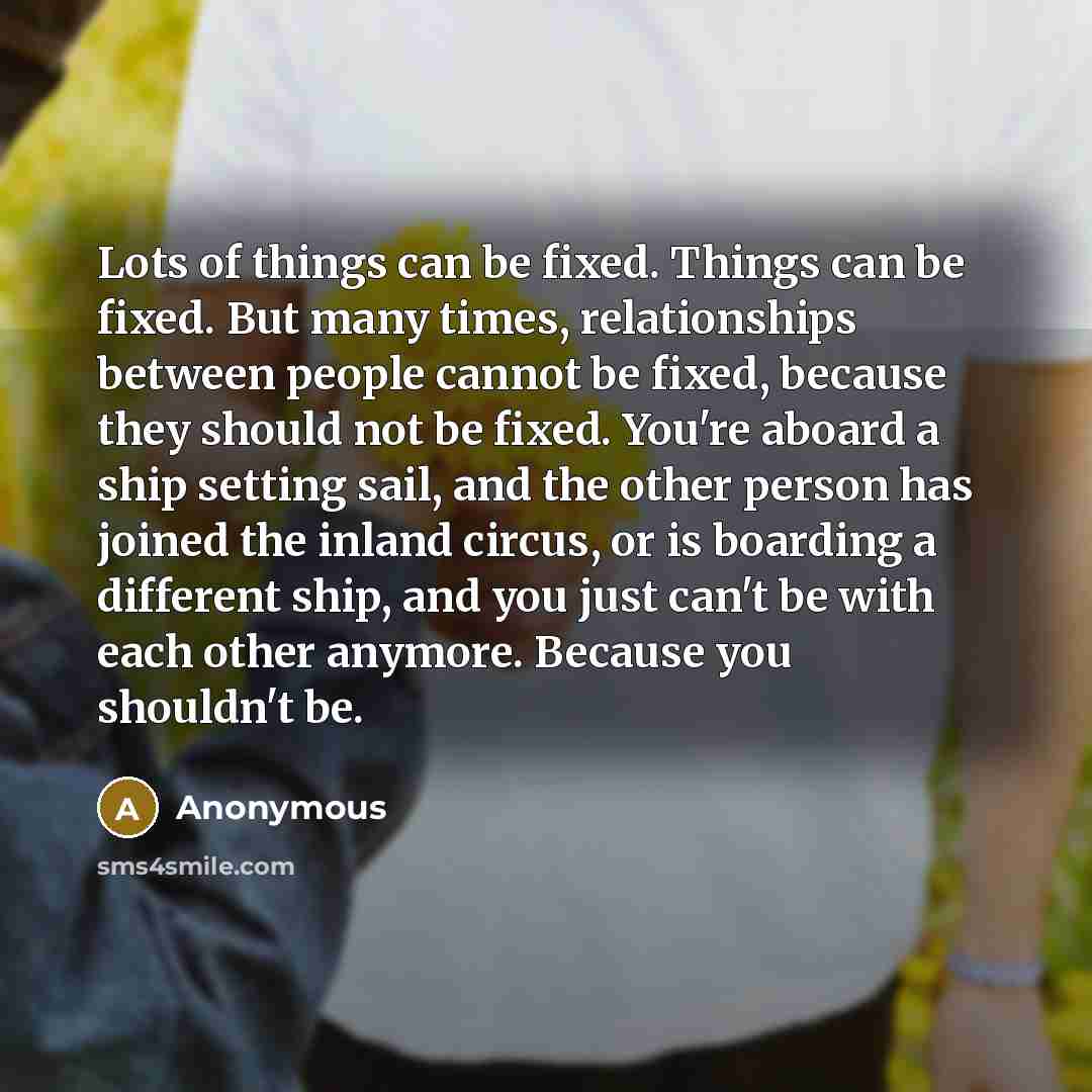 “Lots of things can be fixed. Things can be fixed. But many times, relationships between people cannot be fixed, because they should not be fixed. You're aboard a ship setting sail, and the other person has joined the inland circus, or is boarding a different ship, and you just can't be with each…” quote by Anonymous