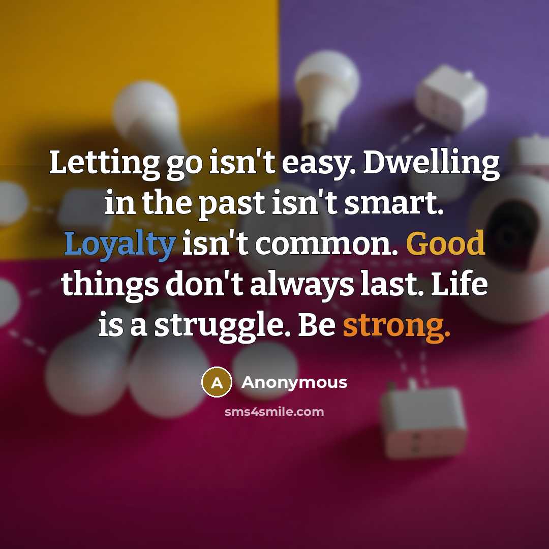 “Letting go isn't easy. Dwelling in the past isn't smart. Loyalty isn't common. Good things don't always last. Life is a struggle. Be strong.” quote by Anonymous