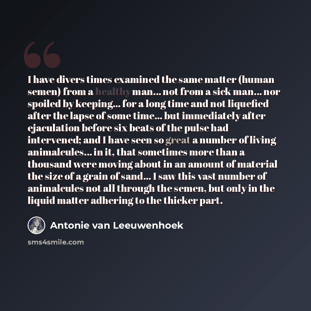 “I have divers times examined the same matter (human semen) from a healthy man... not from a sick man... nor spoiled by keeping... for a long time and not liquefied after the lapse of some time... but immediately after ejaculation before six beats of the pulse had intervened; and I have seen so…” quote by Antonie van Leeuwenhoek