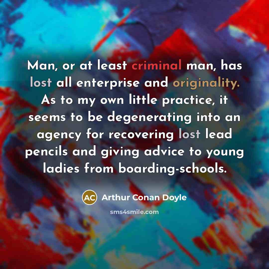 “Man, or at least criminal man, has lost all enterprise and originality. As to my own little practice, it seems to be degenerating into an agency for recovering lost lead pencils and giving advice to young ladies from boarding-schools.” quote by Arthur Conan Doyle
