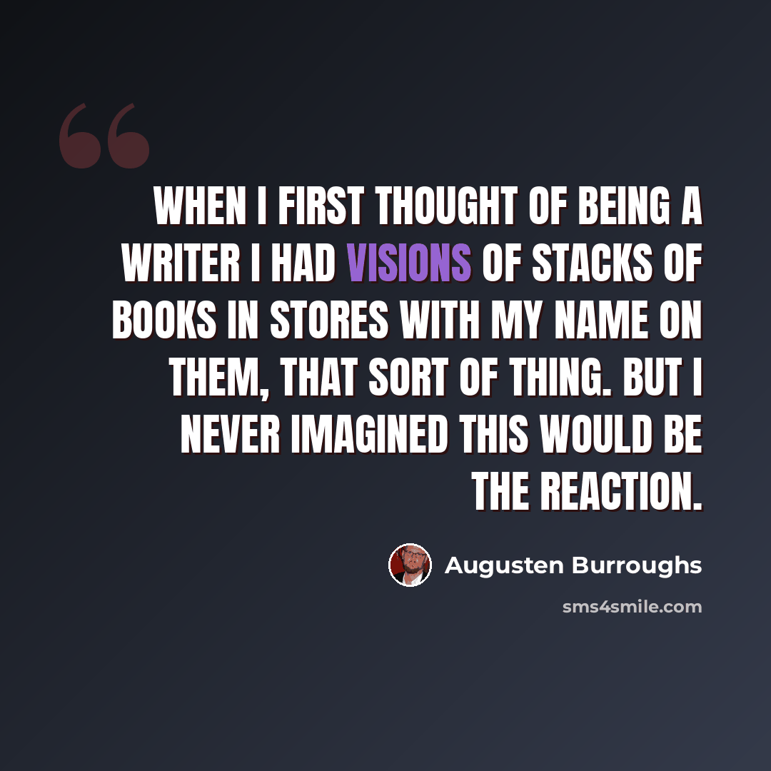“When I first thought of being a writer I had visions of stacks of books in stores with my name on them, that sort of thing. But I never imagined this would be the reaction.” quote by Augusten Burroughs